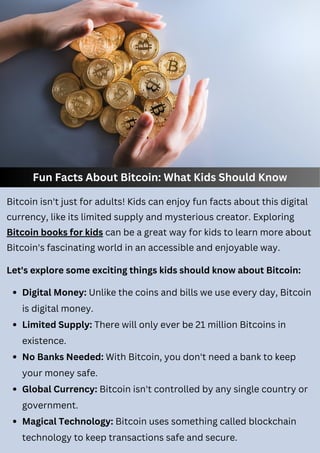 Fun Facts About Bitcoin: What Kids Should Know
Bitcoin isn't just for adults! Kids can enjoy fun facts about this digital
currency, like its limited supply and mysterious creator. Exploring
Bitcoin books for kids can be a great way for kids to learn more about
Bitcoin's fascinating world in an accessible and enjoyable way.
Digital Money: Unlike the coins and bills we use every day, Bitcoin
is digital money.
Limited Supply: There will only ever be 21 million Bitcoins in
existence.
No Banks Needed: With Bitcoin, you don't need a bank to keep
your money safe.
Global Currency: Bitcoin isn't controlled by any single country or
government.
Magical Technology: Bitcoin uses something called blockchain
technology to keep transactions safe and secure.
Let's explore some exciting things kids should know about Bitcoin:
 