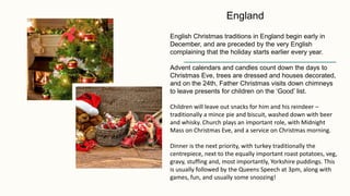 English Christmas traditions in England begin early in
December, and are preceded by the very English
complaining that the holiday starts earlier every year.
Advent calendars and candles count down the days to
Christmas Eve, trees are dressed and houses decorated,
and on the 24th, Father Christmas visits down chimneys
to leave presents for children on the ‘Good’ list.
Children will leave out snacks for him and his reindeer –
traditionally a mince pie and biscuit, washed down with beer
and whisky. Church plays an important role, with Midnight
Mass on Christmas Eve, and a service on Christmas morning.
Dinner is the next priority, with turkey traditionally the
centrepiece, next to the equally important roast potatoes, veg,
gravy, stuffing and, most importantly, Yorkshire puddings. This
is usually followed by the Queens Speech at 3pm, along with
games, fun, and usually some snoozing!
England
 