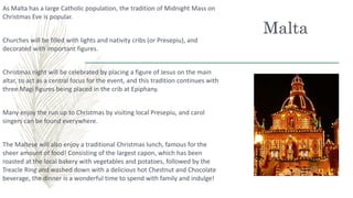 Malta
As Malta has a large Catholic population, the tradition of Midnight Mass on
Christmas Eve is popular.
Churches will be filled with lights and nativity cribs (or Presepiu), and
decorated with important figures.
Christmas night will be celebrated by placing a figure of Jesus on the main
altar, to act as a central focus for the event, and this tradition continues with
three Magi figures being placed in the crib at Epiphany.
Many enjoy the run up to Christmas by visiting local Presepiu, and carol
singers can be found everywhere.
The Maltese will also enjoy a traditional Christmas lunch, famous for the
sheer amount of food! Consisting of the largest capon, which has been
roasted at the local bakery with vegetables and potatoes, followed by the
Treacle Ring and washed down with a delicious hot Chestnut and Chocolate
beverage, the dinner is a wonderful time to spend with family and indulge!
 