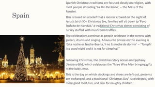 Spain
Spanish Christmas traditions are focused closely on religion, with
most people attending ‘La Mis Del Gallo,’ – The Mass of the
Rooster.
This is based on a belief that a rooster crowed on the night of
Jesus’s birth! On Christmas Eve, families will sit down to ‘Pavo
Trufado de Navidad,’ a traditional Christmas dinner consisting of
turkey stuffed with mushroom truffles.
The celebrations continue as people celebrate in the streets with
guitars, drums and singing. A favourite phrase on this evening is
‘Esta noche es Noche-Buena, Y no Es noche de dormir’ – “Tonight
is a good night and it is not for sleeping!”
Following Christmas, the Christmas Story occurs on Epiphany
(January 6th), which celebrates the Three Wise Men bringing gifts
to the baby Jesus.
This is the day on which stockings and shoes are left out, presents
are exchanged, and a traditional ‘Christmas Day’ is celebrated, with
more good food, fun, and coal for naughty children!
 