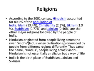 Religions
• According to the 2001 census, Hinduism accounted
  for 80.5% of the population of
  India. Islam (13.4%), Christianity (2.3%), Sikhism(1.9
  %), Buddhism (0.77%) and Jainism (0.46%) are the
  other major religions followed by the people of
  India.
• Hinduism originated from people living across the
  river 'Sindhu'(Indus valley civilization) pronounced by
  people from different regions differently. Thus came
  the name, “Hindus”, people living across Sindhu.
  Hinduism is not essentially a religion but a way of life
• India is the birth place of Buddhism, Jainism and
  Sikhism
 