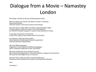 Dialogue from a Movie – Namastey
              London
Mr PringIe, he'd Iike to teII you something about India...
When we greet one another, we foId our hands in namastey...
because we beIieve...
that God resides in the heart of every human being.
We come from a nation where we aIIow a Iady of CathoIic origin...
to step aside for a Sikh to be sworn in as Prime Minister...
to a MusIim President to govern a nation of over 80 percent Hindus.
It may aIso interest you to know that...
many of the origins to your words come from Sanskrit.
For exampIe, maatr becomes mother...
bhratr becomes brother, giamiti becomes geometry
trikonniti becomes trigonometry.

We have 5600 newspapers...
magazines in over twenty-one different Ianguages...
with a combined readership of over 120 miIIion.
We have reached the moon and back, but yet...
We are the third largest pool in the word of doctors, engineers and scientists.
We have the third Iargest army in the worId.
And even then, I foId my hands in humiIity before you...
because we don't beIieve we are above or beneath any individuaI.
And...
namastey. :)
 