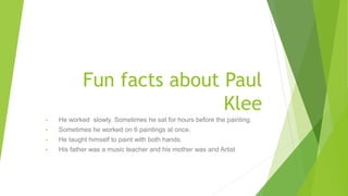 Fun facts about Paul
Klee
• He worked slowly. Sometimes he sat for hours before the painting.
• Sometimes he worked on 6 paintings at once.
• He taught himself to paint with both hands.
• His father was a music teacher and his mother was and Artist.
 