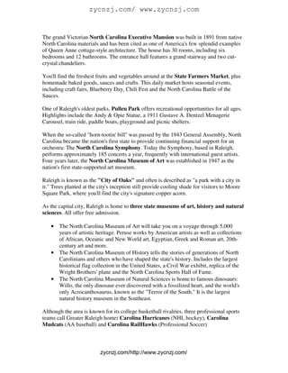 zycnzj.com/ www.zycnzj.com


The grand Victorian North Carolina Executive Mansion was built in 1891 from native
North Carolina materials and has been cited as one of America's few splendid examples
of Queen Anne cottage-style architecture. The house has 30 rooms, including six
bedrooms and 12 bathrooms. The entrance hall features a grand stairway and two cut-
crystal chandeliers.

You'll find the freshest fruits and vegetables around at the State Farmers Market, plus
homemade baked goods, sauces and crafts. This daily market hosts seasonal events,
including craft fairs, Blueberry Day, Chili Fest and the North Carolina Battle of the
Sauces.

One of Raleigh's oldest parks, Pullen Park offers recreational opportunities for all ages.
Highlights include the Andy & Opie Statue, a 1911 Gustave A. Dentzel Menagerie
Carousel, train ride, paddle boats, playground and picnic shelters.

When the so-called "horn-tootin' bill" was passed by the 1943 General Assembly, North
Carolina became the nation's first state to provide continuing financial support for an
orchestra: The North Carolina Symphony. Today the Symphony, based in Raleigh,
performs approximately 185 concerts a year, frequently with international guest artists.
Four years later, the North Carolina Museum of Art was established in 1947 as the
nation's first state-supported art museum.

Raleigh is known as the "City of Oaks" and often is described as "a park with a city in
it." Trees planted at the city's inception still provide cooling shade for visitors to Moore
Square Park, where you'll find the city's signature copper acorn.

As the capital city, Raleigh is home to three state museums of art, history and natural
sciences. All offer free admission.

   • The North Carolina Museum of Art will take you on a voyage through 5,000
     years of artistic heritage. Peruse works by American artists as well as collections
     of African, Oceanic and New World art, Egyptian, Greek and Roman art, 20th-
     century art and more.
   • The North Carolina Museum of History tells the stories of generations of North
     Carolinians and others who have shaped the state's history. Includes the largest
     historical flag collection in the United States, a Civil War exhibit, replica of the
     Wright Brothers' plane and the North Carolina Sports Hall of Fame.
   • The North Carolina Museum of Natural Sciences is home to famous dinosaurs:
     Willo, the only dinosaur ever discovered with a fossilized heart, and the world's
     only Acrocanthosaurus, known as the "Terror of the South." It is the largest
     natural history museum in the Southeast.

Although the area is known for its college basketball rivalries, three professional sports
teams call Greater Raleigh home: Carolina Hurricanes (NHL hockey), Carolina
Mudcats (AA baseball) and Carolina RailHawks (Professional Soccer)



                          zycnzj.com/http://www.zycnzj.com/
 
