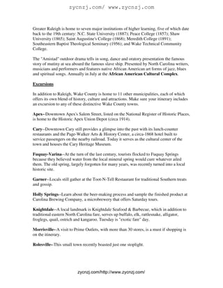 zycnzj.com/ www.zycnzj.com


Greater Raleigh is home to seven major institutions of higher learning, five of which date
back to the 19th century: N.C. State University (1887); Peace College (1857); Shaw
University (1865); Saint Augustine's College (1868); Meredith College (1891);
Southeastern Baptist Theological Seminary (1956); and Wake Technical Community
College.

The "Amistad" outdoor drama tells in song, dance and oratory presentation the famous
story of mutiny at sea aboard the famous slave ship. Presented by North Carolina writers,
musicians and performers and features native African American art forms of jazz, blues
and spiritual songs. Annually in July at the African American Cultural Complex.

Excursions

In addition to Raleigh, Wake County is home to 11 other municipalities, each of which
offers its own blend of history, culture and attractions. Make sure your itinerary includes
an excursion to any of these distinctive Wake County towns.

Apex--Downtown Apex's Salem Street, listed on the National Register of Historic Places,
is home to the Historic Apex Union Depot (circa 1914).

Cary--Downtown Cary still provides a glimpse into the past with its lunch-counter
restaurants and the Page-Walker Arts & History Center, a circa-1868 hotel built to
service passengers on the nearby railroad. Today it serves as the cultural center of the
town and houses the Cary Heritage Museum.

Fuquay-Varina--At the turn of the last century, tourists flocked to Fuquay Springs
because they believed water from the local mineral spring would cure whatever ailed
them. The old spring, largely forgotten for many years, was recently turned into a local
historic site.

Garner--Locals still gather at the Toot-N-Tell Restaurant for traditional Southern treats
and gossip.

Holly Springs--Learn about the beer-making process and sample the finished product at
Carolina Brewing Company, a microbrewery that offers Saturday tours.

Knightdale--A local landmark is Knightdale Seafood & Barbecue, which in addition to
traditional eastern North Carolina fare, serves up buffalo, elk, rattlesnake, alligator,
froglegs, quail, ostrich and kangaroo. Tuesday is "exotic fare" day.

Morrisville--A visit to Prime Outlets, with more than 30 stores, is a must if shopping is
on the itinerary.

Rolesville--This small town recently boasted just one stoplight.




                          zycnzj.com/http://www.zycnzj.com/
 