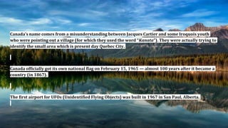 Canada’s name comes from a misunderstanding between Jacques Cartier and some Iroquois youth
who were pointing out a village (for which they used the word “Kanata”). They were actually trying to
identify the small area which is present day Quebec City.
Canada officially got its own national flag on February 15, 1965 — almost 100 years after it became a
country (in 1867).
The first airport for UFOs (Unidentified Flying Objects) was built in 1967 in San Paul, Alberta.
 