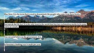 Blue Nose: It is the term that is used to denominate the people who come from Nova Scotia.
San Luis de Ha! He has! It is the only town in the world that has two exclamation marks in its name
and is in Canada.
You can send letters to the government free.
In Nanaimo a bathing race is made per year
 