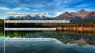 The baseball glove was invented in Canada in 1883.
The east coast of Canada was inhabited by the Vikings around the year 1000.
Canada has a smaller population than the state of California.
It is the second country with the purest air of the world
 
