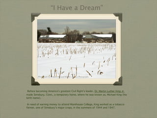 “I Have a Dream”




         Photograph by Debjani Das and Matthew Hersey Photographs




 Before becoming America’s greatest Civil Right’s leader, Dr. Martin Luther King Jr.
made Simsbury, Conn., a temporary home, where he was known as, Michael King (his
birth name).

 In need of earning money to attend Morehouse College, King worked as a tobacco
farmer, one of Simsbury’s major crops, in the summers of 1944 and 1947.
 