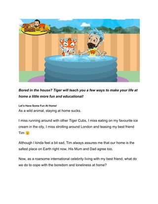 Bored in the house? Tiger will teach you a few ways to make your life at
home a little more fun and educational!
Let’s Have Some Fun At Home!
As a wild animal, staying at home sucks.
I miss running around with other Tiger Cubs, I miss eating on my favourite ice
cream in the city, I miss strolling around London and teasing my best friend
Tim 🙁
Although I kinda feel a bit sad, Tim always assures me that our home is the
safest place on Earth right now. His Mum and Dad agree too.
Now, as a roarsome international celebrity living with my best friend, what do
we do to cope with the boredom and loneliness at home?
 