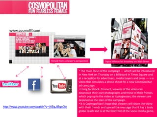 www.cosmofff.com




                               filmed from a viewer’s perspective            Digital billboard at Broadway and 46th Street



                                                        • The main focus of the campaign — which will be introduced
                                                        in New York on Thursday on a billboard in Times Square and
                                                        at a reception for advertisers, media buyers and press — is a
                                                        video that simulates a photo shoot for a new Cosmopolitan
                                                        ad campaign.
                                                        • Using facebook Connect, viewers of the video can
                                                        download their own photographs and those of their friends,
                                                        which pop up in the video as it progresses; the viewers are
                                                        depicted as the stars of the campaign.
                                                        • It is Cosmopolitan’s hope that viewers will share the video
http://www.youtube.com/watch?v=j4EqJiEqcOo              with their friends and spread the message that it has a truly
                                                        global reach and is at the forefront of the social media game.
 