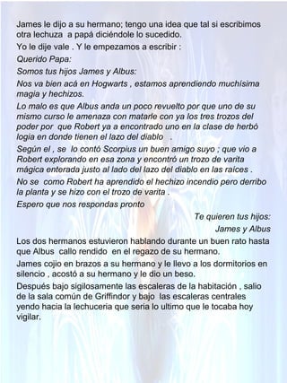 James le dijo a su hermano; tengo una idea que tal si escribimos
otra lechuza a papá diciéndole lo sucedido.
Yo le dije vale . Y le empezamos a escribir :
Querido Papa:
Somos tus hijos James y Albus:
Nos va bien acá en Hogwarts , estamos aprendiendo muchísima
magia y hechizos.
Lo malo es que Albus anda un poco revuelto por que uno de su
mismo curso le amenaza con matarle con ya los tres trozos del
poder por que Robert ya a encontrado uno en la clase de herbó
logia en donde tienen el lazo del diablo .
Según el , se lo contó Scorpius un buen amigo suyo ; que vio a
Robert explorando en esa zona y encontró un trozo de varita
mágica enterada justo al lado del lazo del diablo en las raíces .
No se como Robert ha aprendido el hechizo incendio pero derribo
la planta y se hizo con el trozo de varita .
Espero que nos respondas pronto
Te quieren tus hijos:
James y Albus
Los dos hermanos estuvieron hablando durante un buen rato hasta
que Albus callo rendido en el regazo de su hermano.
James cojio en brazos a su hermano y le llevo a los dormitorios en
silencio , acostó a su hermano y le dio un beso.
Después bajo sigilosamente las escaleras de la habitación , salio
de la sala común de Griffindor y bajo las escaleras centrales
yendo hacia la lechuceria que seria lo ultimo que le tocaba hoy
vigilar.
 