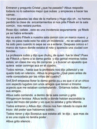 Entraron y pregunto Cristal ¿que ha pasado? Albus respodio
todavia no lo sabemos mejor que subas y empieces a hacer las
camas .
Ya eran pasadas las diez de la mañana y Hugo dijo oh , no hemos
perdido la clase de encantamientos si nos pilla Flitwik en la sala
común, nos restara puntos.
Rose dijo; callate , esto es una incidencia seguramente ya flitwik
ya se habra enterado .
Asi es entro Flitwik a nuestra sala común con un marco nuevo ,y
dijo; no pasa nada esto ha sido un incidencia , no se sabe quien
ha sido pero cuando lo sepa se va a enterar. Despues coloco e l
marco de nuevo donde estaba el roto y aparecio una ciudad con
tiendas .
La profesora subio y dijo que chulo¿ de quien fue la idea?.Pues
de Flitwick y llamo a la dama gorda y dijo genial mientras todos
estais; en clase me voy de compras y a buscar un apuesto que
quiera estar conmigo aca en el cuadro.
Todos reimos , hasta que la profesora nos dijo ¡silencio! y se
quedo todo en silencio . Albus la pregunto ¿Qué paso antes de
verte consoslada por las niñas del cuadro?
Snif,Snif empezoa llorar la dama gorda pu,u es que vi al un chico
con aspecto lugubre con unos amigos que tenian e lmismo
acpecto.que me estaban contemplando . Gritamos todos; Robert y
sus amigos .
Albus salio corriendo a dentro de la sala común y grito
Wingarvium leviosa Albus levito a donde habian escondido la
copia del trozo del poder y vio que no estaba y grito Mierda .
Todos entraron y Albus dijo; chicos nos han robado la copia del
trozo del poder que habiamos subido.
Todos rieron y dijo Scorpius que estaba alli le dijo ; que mas da
si es una copia no tendra poder .
Albus grito silencio .
 
