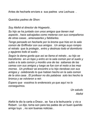 Antes de hecharle enviare a sus padres una Lechuza .
Queridos padres de Shon:
Soy Alefot el director de Hogwarts .
Su hijo se ha juntado con unos amigos que tienen mal
aspecto , hace salvajadas como meterse con sus compañeros
de otras casas , amenazarles y fatidiarles.
Tengo pensado en hecharle por la broma que hizo en la sala
común de Griffindor con sus amigos . Un amigo suyo rompio
el retrato que la protegia , entro y destrozo todo el dormitorio
y agujereo todo el suelo .
Según la dama gorda que asi se llama el retrato , su hijo se
transformo en un topo y entro en la sala común por el suelo y
subio a la sala común y mordio una de las sabanas de las
camas con sus amigos y luego se fue con el resto a las maz
morras . Un profesor se encontro a tu hijo riendose con sus
amigos y celebrando lo que habian hecho en la sala común
de la otra casa . El profesor no dio palabras solo les hecho la
bronca y se volvieron a reir.
Espero que vosotros lo endereceis ya que aquí no lo
conseguimos.
Un saludo
Alefot
Alefot le dio la carta a Draco , se fue a la lechucería y vio a
Robert . Le dijo; toma son para los pades de un buen querido
amigo tuyo , no son buenas noticias .
 
