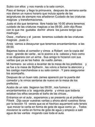 Subio con ellos y nos mando a la sala común.
Paso el tiempo y llego la primavera, despues de semana santa
nos dieron un nuevo horario que incluia aparte de las
asignaturas de siempre nos añadieron Cuidado de las criaturas
magicas y transformaciones.
Justo el dia que teniamos libre hasta las 10:00 ahora tenemos
cuidado de las criaturas magicas a las 09:00. Jolin dijo Rose
con lo que me gustaba dormir ahora los jueves tengo que
madrugar .
Osea , mañana y el jueves tenemos cuidado de las criaturas
magicas , pues si .
Anda vamos a desayunar que tenemos encantamientos a las
09:00.
Bajamos todos al comedor y vimos a Robert con la copia del
trozo grande de varita , se lo acerco a la cabeza y hizo como
si se disparara con un arma . Sus amigo lo hicieron con sus
varitas que ya se las habia de vuelto James .
Mi hermano se volvio a levantar de la mesa de los prefectos y
se fue a la mesa de Slytherin , les volvio a llamar la atencion y
les castigo marchandose a su sala común . Y para asegurarse
los acompaño.
Despues de un buen rato James apareció por la puerta del
comedor y le vimos sentarse de nuevo en la mesa de los
prefectos .
Acabo de un rato llegaron las 09:00 , nos fuimos a
encantamientos a la segunda planta y vimos que todavia
estaban los elfos secando el baño de las chicas .
Entramos en el aula , esperamos y se presento ya el profesor
Flitwik .Dijo sacar vuestras varitas y ahora abrid vuestros libros
por la lección 15 vereis que es el hechizo aquamenti solo teneis
que mover la varita en forma de gota de agua como yo . Todos
movieron la varita en forma de gota de agua y empezo a salir
agua de las varitas mojando casi toda el aula.
 
