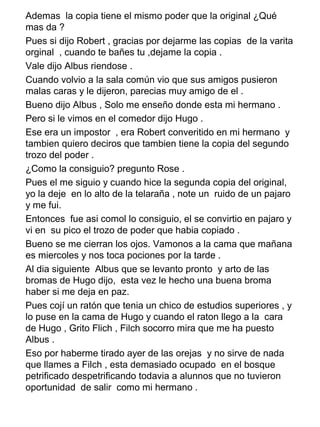 Ademas la copia tiene el mismo poder que la original ¿Qué
mas da ?
Pues si dijo Robert , gracias por dejarme las copias de la varita
orginal , cuando te bañes tu ,dejame la copia .
Vale dijo Albus riendose .
Cuando volvio a la sala común vio que sus amigos pusieron
malas caras y le dijeron, parecias muy amigo de el .
Bueno dijo Albus , Solo me enseño donde esta mi hermano .
Pero si le vimos en el comedor dijo Hugo .
Ese era un impostor , era Robert converitido en mi hermano y
tambien quiero deciros que tambien tiene la copia del segundo
trozo del poder .
¿Como la consiguio? pregunto Rose .
Pues el me siguio y cuando hice la segunda copia del original,
yo la deje en lo alto de la telaraña , note un ruido de un pajaro
y me fui.
Entonces fue asi comol lo consiguio, el se convirtio en pajaro y
vi en su pico el trozo de poder que habia copiado .
Bueno se me cierran los ojos. Vamonos a la cama que mañana
es miercoles y nos toca pociones por la tarde .
Al dia siguiente Albus que se levanto pronto y arto de las
bromas de Hugo dijo, esta vez le hecho una buena broma
haber si me deja en paz.
Pues cojí un ratón que tenia un chico de estudios superiores , y
lo puse en la cama de Hugo y cuando el raton llego a la cara
de Hugo , Grito Flich , Filch socorro mira que me ha puesto
Albus .
Eso por haberme tirado ayer de las orejas y no sirve de nada
que llames a Filch , esta demasiado ocupado en el bosque
petrificado despetrificando todavia a alunnos que no tuvieron
oportunidad de salir como mi hermano .
 