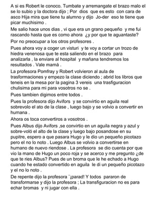 A si es Robert le conoco. Tumbate y arremangate el brazo malo el
se lo subio y la doctora dijo ; Por dios que es esto con cara de
asco Hija mira que tiene tu alumno y dijo Jo-der eso te tiene que
picar muchisimo .
Me salio hace unos dias , vi que era un grano pequeño y me fui
rascando hasta que es como ahora ¿y por que te aguantaste?
Por no preocupar a los otros profesores .
Pues ahora voy a coger un visturi y te voy a cortar un trozo de
hiedra venenosa que te esta saliendo en el brazo para
analizarla , la enviare al hospital y mañana tendremos los
resultados . Vale mamá .
La profesora Pomfray y Robert volvieron al aula de
trasformaciones y empezo la clase diciendo ; abrid los libros que
teneis en la mesa por la pagina 3 vereis una trasfiguracion
chulisima para mi para vosotros no se .
Pues tambien digimos entre todos .
Pues la profesora dijo Avifors y se convirtio en aguila real
sobrevolo el ato de la clase , luego bajo y se volvio a convertir en
humana .
Ahora os toca convertiros a vosotros .
Pues Albus dijo Avifors ,se convirtio en un aguila negra y azul y
sobre-voló el alto de la clase y luego bajo posandose en su
pupitre, espero a que pasara Hugo y le dio un pequeño picotazo
pero el no lo noto . Luego Albus se volvio a convertirse en
humano de nuevo riendose . La profesora se dio cuenta por que
vio la mano de Hugo un poco roja y se acerco y me pregunto ¿de
que te ries Albus? Pues de un broma que le he echado a Hugo
cuando he estado convertido en aguila le di un pequeño picotazo
y el no lo noto .
De repente dijo la profesora ¨¡parad! Y todos pararon de
transformarse y dijo la profesora ; La transfiguracion no es para
echar bromas y ni jugar con ella .
 