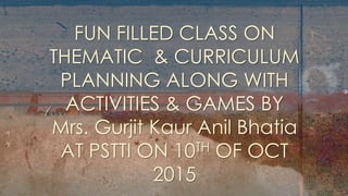 Subtitle
FUN FILLED CLASS ON
THEMATIC & CURRICULUM
PLANNING ALONG WITH
ACTIVITIES & GAMES BY
Mrs. Gurjit Kaur Anil Bhatia
AT PSTTI ON 10TH OF OCT
2015
 