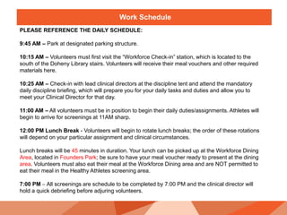 Work Schedule
PLEASE REFERENCE THE DAILY SCHEDULE:
9:45 AM – Park at designated parking structure.
10:15 AM – Volunteers must first visit the “Workforce Check-in” station, which is located to the
south of the Doheny Library stairs. Volunteers will receive their meal vouchers and other required
materials here.
10:25 AM – Check-in with lead clinical directors at the discipline tent and attend the mandatory
daily discipline briefing, which will prepare you for your daily tasks and duties and allow you to
meet your Clinical Director for that day.
11:00 AM – All volunteers must be in position to begin their daily duties/assignments. Athletes will
begin to arrive for screenings at 11AM sharp.
12:00 PM Lunch Break - Volunteers will begin to rotate lunch breaks; the order of these rotations
will depend on your particular assignment and clinical circumstances.
Lunch breaks will be 45 minutes in duration. Your lunch can be picked up at the Workforce Dining
Area, located in Founders Park; be sure to have your meal voucher ready to present at the dining
area. Volunteers must also eat their meal at the Workforce Dining area and are NOT permitted to
eat their meal in the Healthy Athletes screening area.
7:00 PM – All screenings are schedule to be completed by 7:00 PM and the clinical director will
hold a quick debriefing before adjuring volunteers.
 