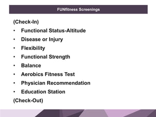 HONORED GUESTSBRAND
STANDARDS
FUNfitness Screenings
(Check-In)
• Functional Status-Altitude
• Disease or Injury
• Flexibility
• Functional Strength
• Balance
• Aerobics Fitness Test
• Physician Recommendation
• Education Station
(Check-Out)
 