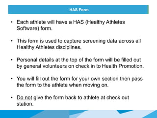 HONORED GUESTSHAS Form
• Each athlete will have a HAS (Healthy Athletes
Software) form.
• This form is used to capture screening data across all
Healthy Athletes disciplines.
• Personal details at the top of the form will be filled out
by general volunteers on check in to Health Promotion.
• You will fill out the form for your own section then pass
the form to the athlete when moving on.
• Do not give the form back to athlete at check out
station.
 