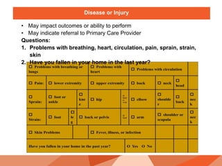Disease or Injury
• May impact outcomes or ability to perform
• May indicate referral to Primary Care Provider
Questions:
1. Problems with breathing, heart, circulation, pain, sprain, strain,
skin
2. Have you fallen in your home in the last year?
 