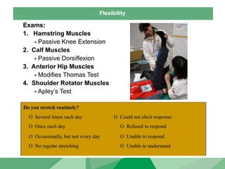 Flexibility
Exams:
1. Hamstring Muscles
- Passive Knee Extension
2. Calf Muscles
- Passive Dorsiflexion
3. Anterior Hip Muscles
- Modifies Thomas Test
4. Shoulder Rotator Muscles
- Apley’s Test
 