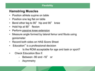 Flexibility
Hamstring Muscles
• Position athlete supine on table
• Position one leg flat on table
• Bend other leg to 90°hip and 90° knee
• Hold hip at 90° flexion
• Perform passive knee extension
• Measure angle formed by lateral femur and fibula using
goniometer
• Record both sides on HAS Score Sheet
• Education” is a professional decision
- Is the ROM acceptable for age and task or sport?
• Check Education Box if:
- Between -90 and -16° or
- Asymmetry
 