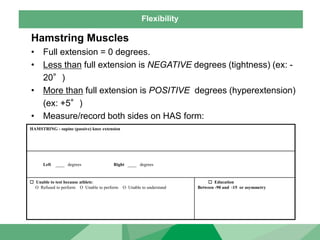 Flexibility
Hamstring Muscles
• Full extension = 0 degrees.
• Less than full extension is NEGATIVE degrees (tightness) (ex: -
20°)
• More than full extension is POSITIVE degrees (hyperextension)
(ex: +5°)
• Measure/record both sides on HAS form:
HAMSTRING - supine (passive) knee extension
Left ____ degrees Right ____ degrees
 Unable to test because athlete:
O Refused to perform O Unable to perform O Unable to understand
 Education
Between -90 and -15 or asymmetry
 