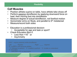 Flexibility
Calf Muscles
• Position athlete supine on table, have athlete take shoes off
• Perform passive dorsiflexion by applying downward force on
heel, then moving foot into dorsiflexion
• Measure degree of actual dorsiflexion, not forefoot motion
• Goniometer arms on fibula, and parallel to 5th metatarsal
• Measure/record both sides
• Education is a professional decision
• Acceptable for age and task or sport?
• Check Education Box if:
• Less than +10°or
• Asymmetry
CALF - supine (passive) ankle dorsiflexion
Left ____ degrees Right ____ degrees
 Unable to test because athlete:
O Refused to perform O Unable to perform O Unable to understand
 Education
Less than +10o or asymmetry
 