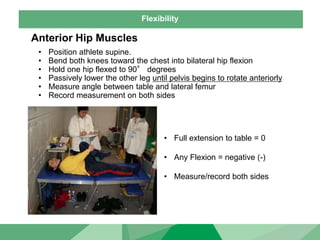 Flexibility
Anterior Hip Muscles
• Position athlete supine.
• Bend both knees toward the chest into bilateral hip flexion
• Hold one hip flexed to 90° degrees
• Passively lower the other leg until pelvis begins to rotate anteriorly
• Measure angle between table and lateral femur
• Record measurement on both sides
• Full extension to table = 0
• Any Flexion = negative (-)
• Measure/record both sides
 