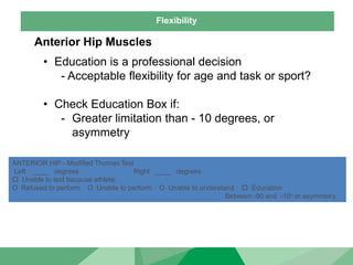 Flexibility
Anterior Hip Muscles
• Education is a professional decision
- Acceptable flexibility for age and task or sport?
• Check Education Box if:
- Greater limitation than - 10 degrees, or
asymmetry
ANTERIOR HIP - Modified Thomas Test
Left ____ degrees Right ____ degrees
 Unable to test because athlete:
O Refused to perform O Unable to perform O Unable to understand  Education
Between -90 and -10o or asymmetry
 