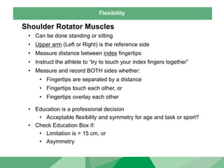 Flexibility
Shoulder Rotator Muscles
• Can be done standing or sitting
• Upper arm (Left or Right) is the reference side
• Measure distance between index fingertips
• Instruct the athlete to “try to touch your index fingers together”
• Measure and record BOTH sides whether:
• Fingertips are separated by a distance
• Fingertips touch each other, or
• Fingertips overlay each other
• Education is a professional decision
• Acceptable flexibility and symmetry for age and task or sport?
• Check Education Box if:
• Limitation is > 15 cm, or
• Asymmetry
 