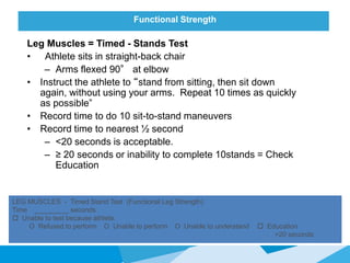 Functional Strength
Leg Muscles = Timed - Stands Test
• Athlete sits in straight-back chair
– Arms flexed 90° at elbow
• Instruct the athlete to “stand from sitting, then sit down
again, without using your arms. Repeat 10 times as quickly
as possible”
• Record time to do 10 sit-to-stand maneuvers
• Record time to nearest ½ second
– <20 seconds is acceptable.
– ≥ 20 seconds or inability to complete 10stands = Check
Education
LEG MUSCLES - Timed Stand Test (Functional Leg Strength)
Time _________ seconds
 Unable to test because athlete:
O Refused to perform O Unable to perform O Unable to understand  Education
>20 seconds
 