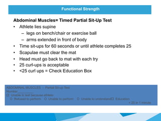 Functional Strength
Abdominal Muscles= Timed Partial Sit-Up Test
• Athlete lies supine
– legs on bench/chair or exercise ball
– arms extended in front of body
• Time sit-ups for 60 seconds or until athlete completes 25
• Scapulae must clear the mat
• Head must go back to mat with each try
• 25 curl-ups is acceptable
• <25 curl ups = Check Education Box
ABDOMINAL MUSCLES - Partial Sit-up Test
Number_________
 Unable to test because athlete:
O Refused to perform O Unable to perform O Unable to understand Education
< 25 in 1 minute
 
