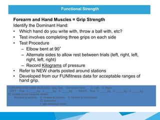 Functional Strength
Forearm and Hand Muscles = Grip Strength
Identify the Dominant Hand:
• Which hand do you write with, throw a ball with, etc?
• Test involves completing three grips on each side
• Test Procedure
– Elbow bent at 90°
– Alternate sides to allow rest between trials (left, right, left,
right, left, right)
– Record Kilograms of pressure
• Refer to NEW charts posted around stations
• Developed from our FUNfitness data for acceptable ranges of
hand grip.
FOREARM AND HAND MUSCLES - Grip Test Dominant Hand: O Left O Right
LEFT Trial 1. _____kg. 2. _____kg. 3. _____kg. RIGHT Trial 1. _____kg. 2. _____kg. 3. _____kg.
 Unable to test because athlete:
• Refused to perform O Unable to perform O Unable to understand
 Education
• see reference sheet
 