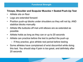 Functional Strength
Triceps, Shoulder and Scapular Muscles = Seated Push-Up Test
• Athlete sits on floor
• Legs are extended forward
• Position push-up blocks under shoulders so they will not tip, AND
stabilize blocks manually
• Athlete lifts buttocks off mat until elbows are as extended as
possible
• Athlete holds as long as they can or up to 20 seconds
• Athlete can practice before the test to perfect the push-up
– If they practice, give athlete rest period before testing
• Some athletes have complained of wrist discomfort while doing
this test. You should stop if pain is too great, and definitely after
20 seconds
 