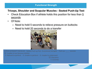 Functional Strength
Triceps, Shoulder and Scapular Muscles - Seated Push-Up Test
• Check Education Box if athlete holds this position for less than 5
seconds
• Of Note:
– Need to hold 5 seconds to relieve pressure on buttocks
– Need to hold 20 seconds to do a transfer
UPPER EXTREMITY MUSCLES - Seated Push-up Test (Functional Strength) Push-up ____ seconds
 Unable to test because athlete:
O Refused to perform O Unable to perform O Unable to understand
 Education
< 5 seconds
 