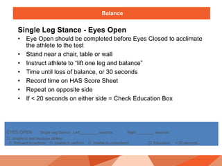 Balance
Single Leg Stance - Eyes Open
• Eye Open should be completed before Eyes Closed to acclimate
the athlete to the test
• Stand near a chair, table or wall
• Instruct athlete to “lift one leg and balance”
• Time until loss of balance, or 30 seconds
• Record time on HAS Score Sheet
• Repeat on opposite side
• If < 20 seconds on either side = Check Education Box
EYES OPEN Single Leg Stance Left_________ seconds Right ________ seconds
 Unable to test because athlete:
O Refused to perform O Unable to perform O Unable to understand  Education < 20 seconds
 