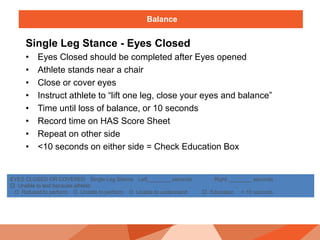Balance
Single Leg Stance - Eyes Closed
• Eyes Closed should be completed after Eyes opened
• Athlete stands near a chair
• Close or cover eyes
• Instruct athlete to “lift one leg, close your eyes and balance”
• Time until loss of balance, or 10 seconds
• Record time on HAS Score Sheet
• Repeat on other side
• <10 seconds on either side = Check Education Box
EYES CLOSED OR COVERED Single Leg Stance Left________ seconds Right ________ seconds
 Unable to test because athlete:
O Refused to perform O Unable to perform O Unable to understand  Education < 10 seconds
 