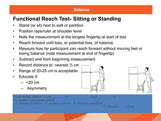 Balance
Functional Reach Test- Sitting or Standing
• Stand (or sit) next to wall or partition
• Position tape/ruler at shoulder level
• Note the measurement at the longest fingertip at start of test
• Reach forward until loss, or potential loss, of balance
• Measure how far participant can reach forward without moving feet or
losing balance (note measurement at end of fingertip)
• Subtract end from beginning measurement
• Record distance to nearest ½ cm
• Range of 20-25 cm is acceptable
• Educate if:
– <20 cm
– Asymmetry
FUNCTIONAL REACH Left: ________ cm Right ________ cm
 Unable to test because athlete:
O Refused to perform O Unable to perform O Unable to understand
 Education < 20 cm
 