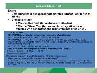 Aerobics Fitness Test
Exam:
• Determine the most appropriate Aerobic Fitness Test for each
athlete
• Choice is either:
‣ 2 Minute Step Test (for ambulatory athletes)
‣ 5 Minute Wheel Test (for non-ambulatory athletes, or
athletes who cannot functionally ambulate or balance).
• AEROBIC FITNESS
• On AVERAGE, how many days each week do you do some physical activity?
• O No Regular Program O 1-2 days O 3-6 days O Every Day
• On AVERAGE, how many days a week is your physical activity at a moderate level?(Moderate
means working hard enough to make your heart beat faster and possibly begin to sweat.Examples: fast
walk, swimming, bicycling)
• O No days O 1-2 days O 3-6 days O Every Day
• How much of this moderate physical activity is related to Special Olympics?
O None O Some O Most O All
O Could not elicit response:
O Refused to respond O Unable to respond O Unable to understand
• If you have no regular activity program, please tell us why?
•  No available exercise facilities  No transportation  No money  No interest  No fitness
person to help me  Not safe  Physically unable  No one to exercise with  No equipment
or clothes
 