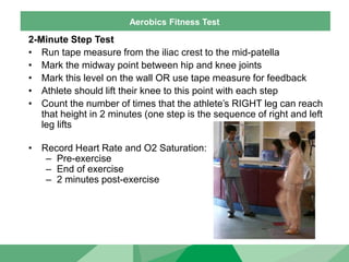 Aerobics Fitness Test
2-Minute Step Test
• Run tape measure from the iliac crest to the mid-patella
• Mark the midway point between hip and knee joints
• Mark this level on the wall OR use tape measure for feedback
• Athlete should lift their knee to this point with each step
• Count the number of times that the athlete’s RIGHT leg can reach
that height in 2 minutes (one step is the sequence of right and left
leg lifts
• Record Heart Rate and O2 Saturation:
– Pre-exercise
– End of exercise
– 2 minutes post-exercise
 