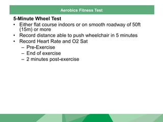 Aerobics Fitness Test
5-Minute Wheel Test
• Either flat course indoors or on smooth roadway of 50ft
(15m) or more
• Record distance able to push wheelchair in 5 minutes
• Record Heart Rate and O2 Sat
– Pre-Exercise
– End of exercise
– 2 minutes post-exercise
 
