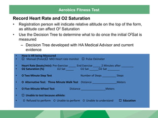 Aerobics Fitness Test
Record Heart Rate and O2 Saturation
• Registration person will indicate relative altitude on the top of the form,
as altitude can affect O2 Saturation
• Use the Decision Tree to determine what to do once the initial O2Sat is
measured
– Decision Tree developed with HA Medical Advisor and current
evidence
• How is HR being Measured
•  Manual (Pulse) MIO Heart rate monitor  Pulse Oximeter
• Heart Rate (beats/min): Pre-Exercise _____ End Exercise _____ 2 Minutes after ________
• O2 Saturation (%) O2 Sat _____ O2 Sat ______O2 Sat ________
• O Two Minute Step Test Number of Steps _________ Steps
• O Alternative Test: Three Minute Walk Test Distance ________________Meters
• O Five-Minute Wheel Test Distance ________________Meters
•  Unable to test because athlete:
• O Refused to perform O Unable to perform O Unable to understand  Education
 