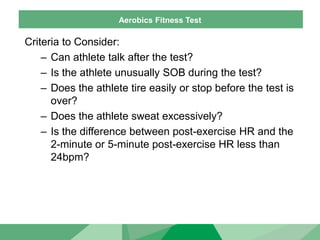 Aerobics Fitness Test
Criteria to Consider:
– Can athlete talk after the test?
– Is the athlete unusually SOB during the test?
– Does the athlete tire easily or stop before the test is
over?
– Does the athlete sweat excessively?
– Is the difference between post-exercise HR and the
2-minute or 5-minute post-exercise HR less than
24bpm?
 