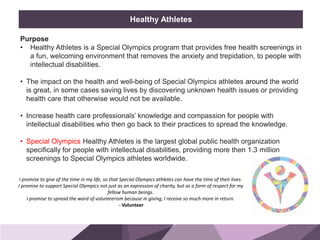 HONORED GUESTS
Purpose
• Healthy Athletes is a Special Olympics program that provides free health screenings in
a fun, welcoming environment that removes the anxiety and trepidation, to people with
intellectual disabilities.
• The impact on the health and well-being of Special Olympics athletes around the world
is great, in some cases saving lives by discovering unknown health issues or providing
health care that otherwise would not be available.
• Increase health care professionals’ knowledge and compassion for people with
intellectual disabilities who then go back to their practices to spread the knowledge.
• Special Olympics Healthy Athletes is the largest global public health organization
specifically for people with intellectual disabilities, providing more then 1.3 million
screenings to Special Olympics athletes worldwide.
BRAND
STANDARDS
Healthy Athletes
I promise to give of the time in my life, so that Special Olympics athletes can have the time of their lives.
I promise to support Special Olympics not just as an expression of charity, but as a form of respect for my
fellow human beings.
I promise to spread the word of volunteerism because in giving, I receive so much more in return.
- Volunteer
 