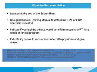 Physician Recommendation
• Located at the end of the Score Sheet
• Use guidelines in Training Manual to determine if PT or PCP
referral is indicated
• Indicate if you feel the athlete would benefit from seeing a PT for a
rehab or fitness program
• Indicate if you would recommend referral to physician and give
reason
• PHYSICAL THERAPIST REFERRAL RECOMMENDED O Yes O No
• REASONS FOR RECOMMENDATION  Flexibility  Strength  Balance  Aerobic Fitness
• PRIMARY CARE PHYSICIAN REFERRAL RECOMMENDED O Yes O No
• REASONS FOR RECOMMENDATION: (brief outline of medical issue identified)
 