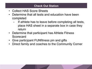 HONORED GUESTSBRAND
STANDARDS
Check Out Station
• Collect HAS Score Sheets
• Determine that all tests and education have been
completed
- If athlete has to leave before completing all tests,
place HAS sheet in a separate box in case they
return
• Determine that participant has Athlete Fitness
Scorecard
• Give participant FUNfitness pin and gifts
• Direct family and coaches to the Community Corner
 