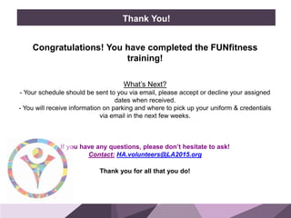 HONORED GUESTS
Congratulations! You have completed the FUNfitness
training!
What’s Next?
- Your schedule should be sent to you via email, please accept or decline your assigned
dates when received.
- You will receive information on parking and where to pick up your uniform & credentials
via email in the next few weeks.
If you have any questions, please don’t hesitate to ask!
Contact: HA.volunteers@LA2015.org
Thank you for all that you do!
BRAND
STANDARDS
Thank You!
 